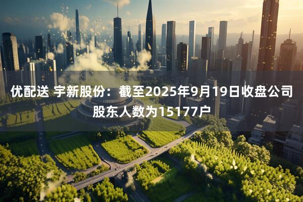优配送 宇新股份：截至2025年9月19日收盘公司股东人数为15177户