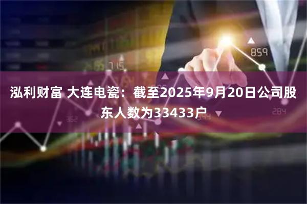 泓利财富 大连电瓷：截至2025年9月20日公司股东人数为33433户