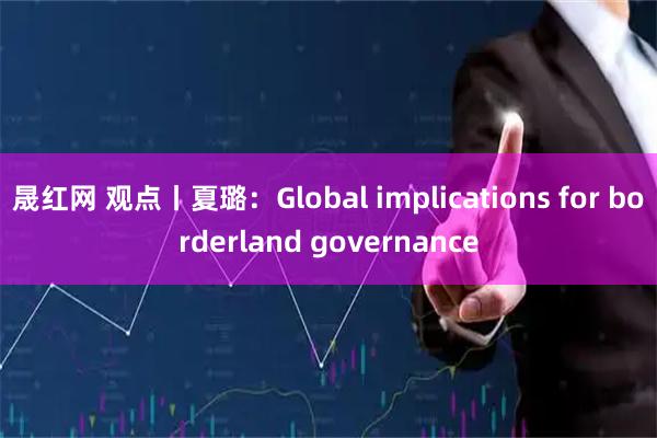 晟红网 观点丨夏璐：Global implications for borderland governance