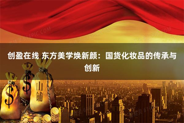 创盈在线 东方美学焕新颜：国货化妆品的传承与创新