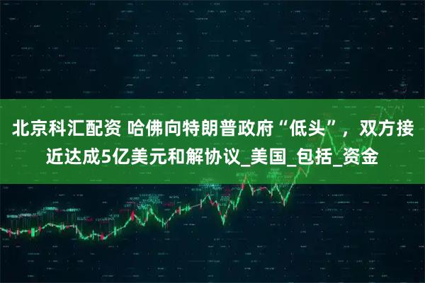 北京科汇配资 哈佛向特朗普政府“低头”，双方接近达成5亿美元和解协议_美国_包括_资金