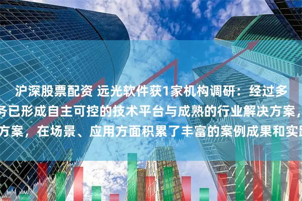 沪深股票配资 远光软件获1家机构调研：经过多年发展，公司区块链业务已形成自主可控的技术平台与成熟的行业解决方案，在场景、应用方面积累了丰富的案例成果和实践经验（附调研问答）