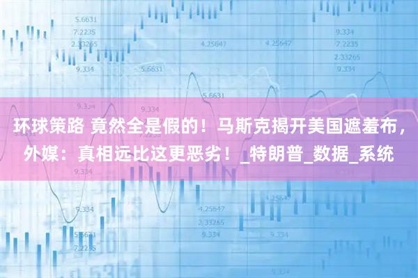 环球策路 竟然全是假的！马斯克揭开美国遮羞布，外媒：真相远比这更恶劣！_特朗普_数据_系统