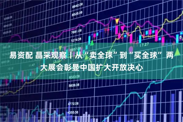 易资配 晶采观察丨从“卖全球”到“买全球” 两大展会彰显中国扩大开放决心