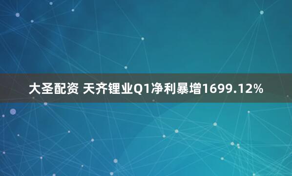 大圣配资 天齐锂业Q1净利暴增1699.12%