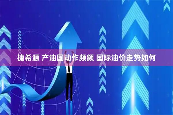 捷希源 产油国动作频频 国际油价走势如何