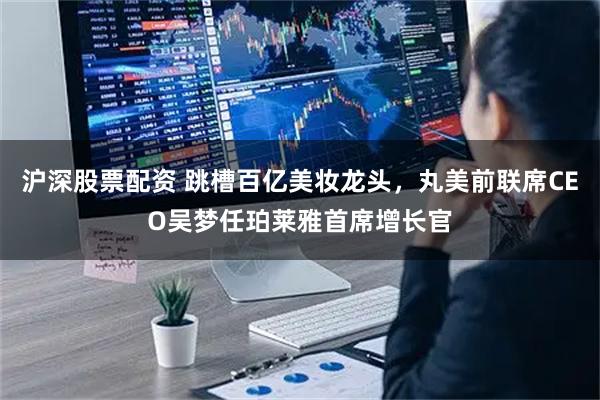 沪深股票配资 跳槽百亿美妆龙头，丸美前联席CEO吴梦任珀莱雅首席增长官