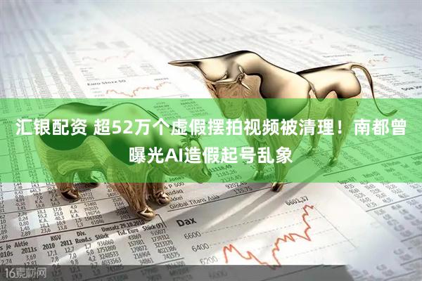 汇银配资 超52万个虚假摆拍视频被清理！南都曾曝光AI造假起号乱象
