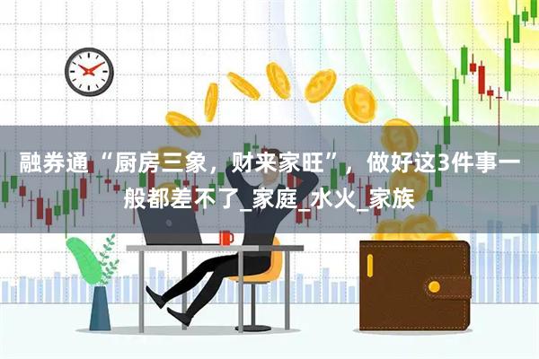 融券通 “厨房三象，财来家旺”，做好这3件事一般都差不了_家庭_水火_家族