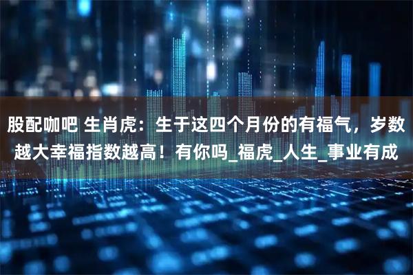 股配咖吧 生肖虎：生于这四个月份的有福气，岁数越大幸福指数越高！有你吗_福虎_人生_事业有成