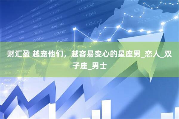 财汇盈 越宠他们，越容易变心的星座男_恋人_双子座_男士