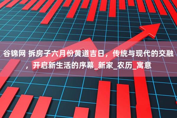 谷锦网 拆房子六月份黄道吉日，传统与现代的交融，开启新生活的序幕_新家_农历_寓意