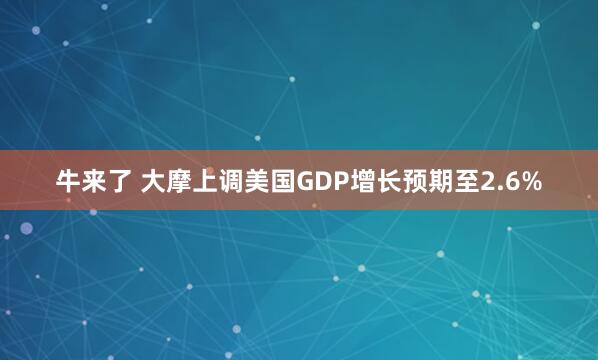 牛来了 大摩上调美国GDP增长预期至2.6%