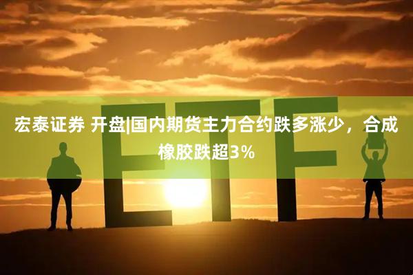 宏泰证券 开盘|国内期货主力合约跌多涨少，合成橡胶跌超3%