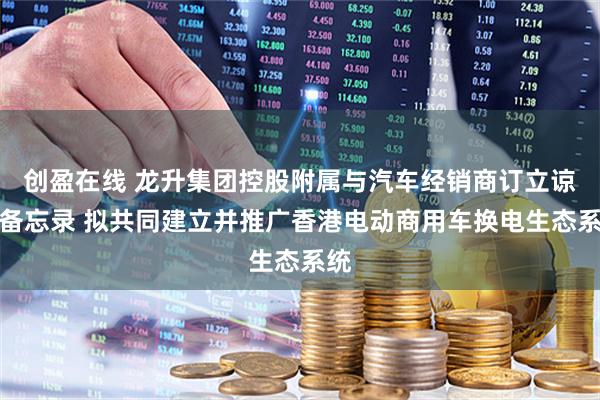 创盈在线 龙升集团控股附属与汽车经销商订立谅解备忘录 拟共同建立并推广香港电动商用车换电生态系统