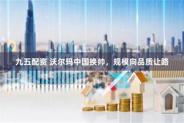 九五配资 沃尔玛中国换帅，规模向品质让路