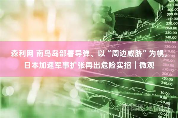 森利网 南鸟岛部署导弹、以“周边威胁”为幌，日本加速军事扩张再出危险实招｜微观