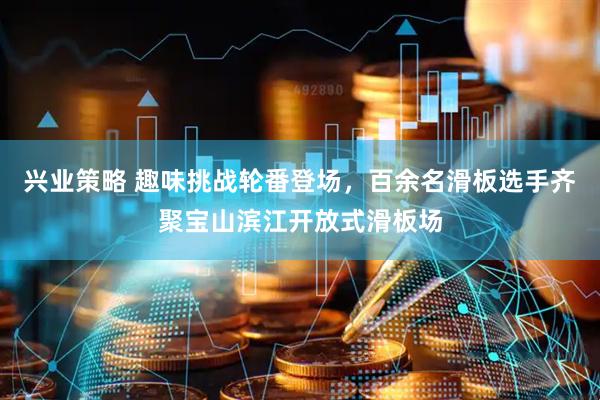 兴业策略 趣味挑战轮番登场,百余名滑板选手齐聚宝山滨江开放式滑板场
