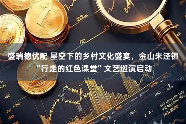 盛瑞德优配 星空下的乡村文化盛宴，金山朱泾镇“行走的红色课堂”文艺巡演启动