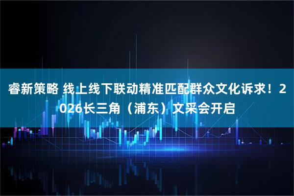 睿新策略 线上线下联动精准匹配群众文化诉求！2026长三角（浦东）文采会开启
