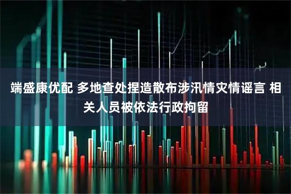 端盛康优配 多地查处捏造散布涉汛情灾情谣言 相关人员被依法行政拘留