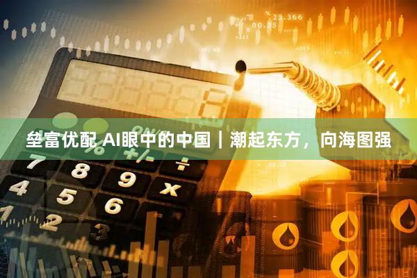 垒富优配 AI眼中的中国｜潮起东方，向海图强