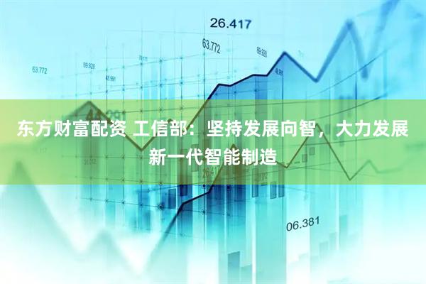 东方财富配资 工信部：坚持发展向智，大力发展新一代智能制造